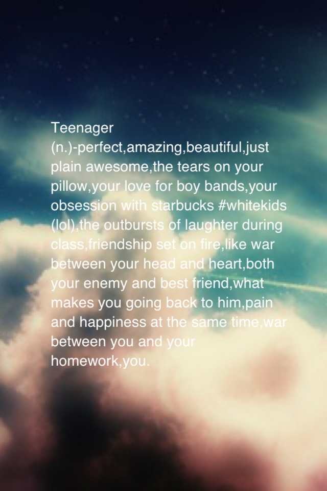 Teenager
(n.)-perfect,amazing,beautiful,just plain awesome,the tears on your pillow,your love for boy bands,your obsession with starbucks #whitekids (lol),the outbursts of laughter during class,friendship set on fire,like war between your head and heart,b