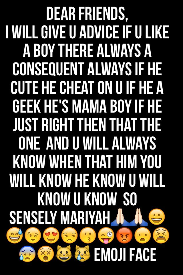 Dear friends,
I will give u advice if u like a boy there always a consequent always if he cute he cheat on u if he a geek he's mama boy if he just right then that the one  and u will always know when that him you will know he know u will know U know  so 
