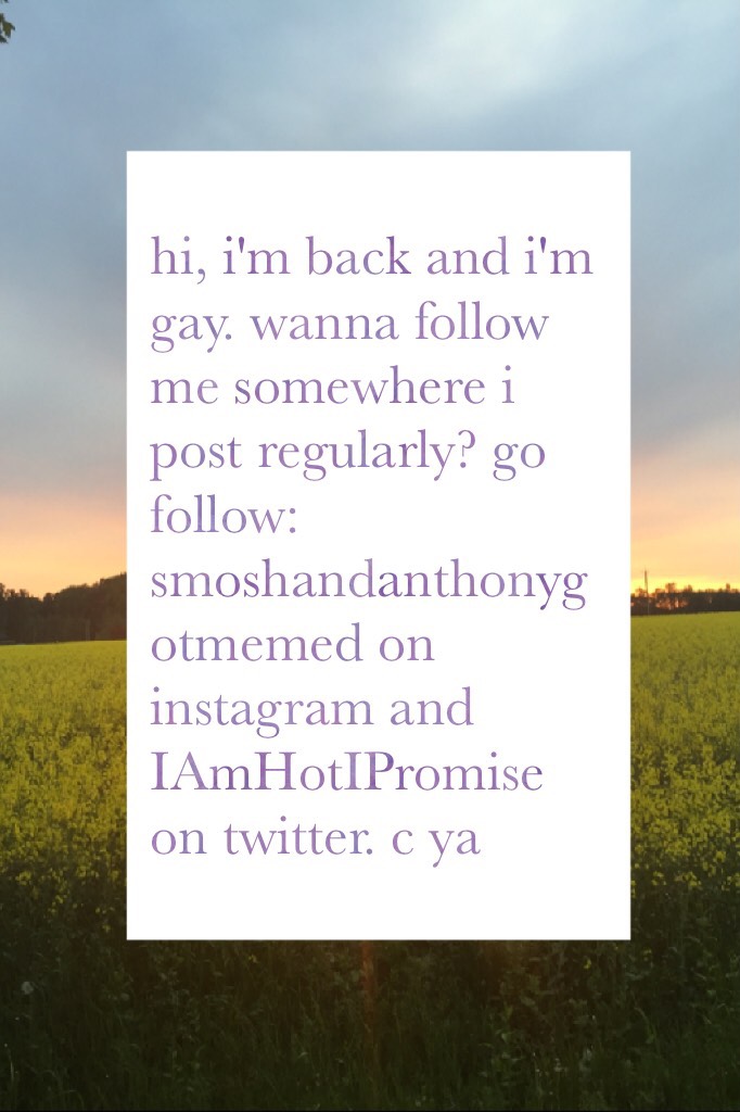 hi, i'm back and i'm gay. wanna follow me somewhere i post regularly? go follow: smoshandanthonygotmemed on instagram and IAmHotIPromise on twitter. c ya