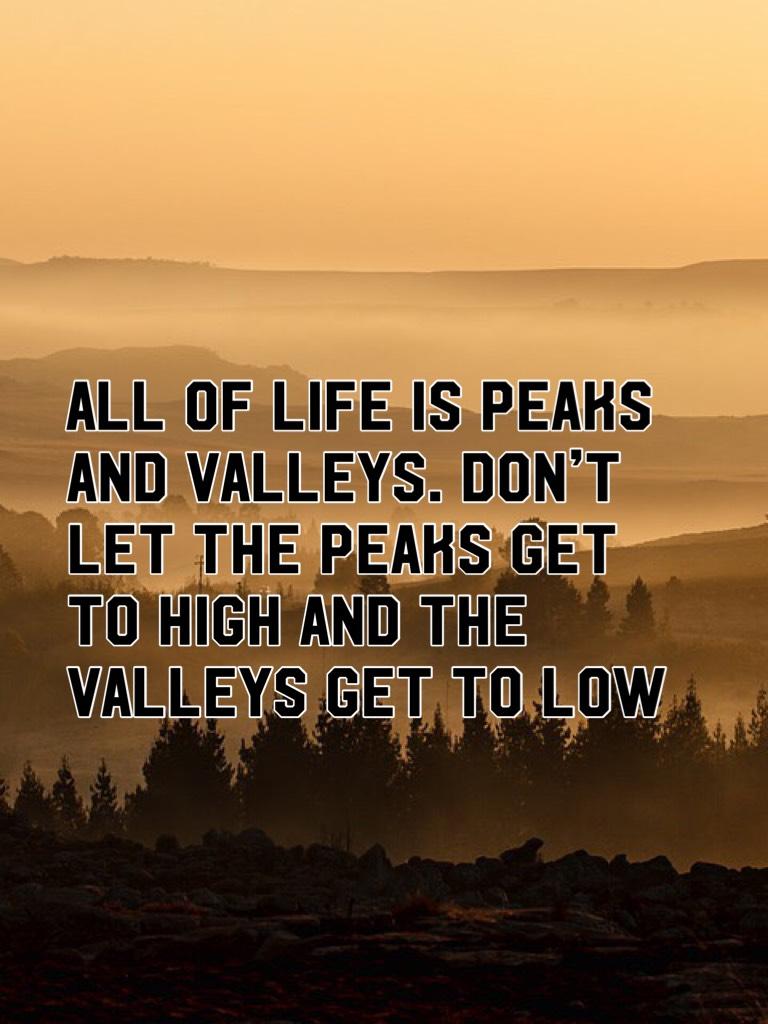 All of life is peaks and valleys. Don’t let the peaks get to high and the valleys get to low