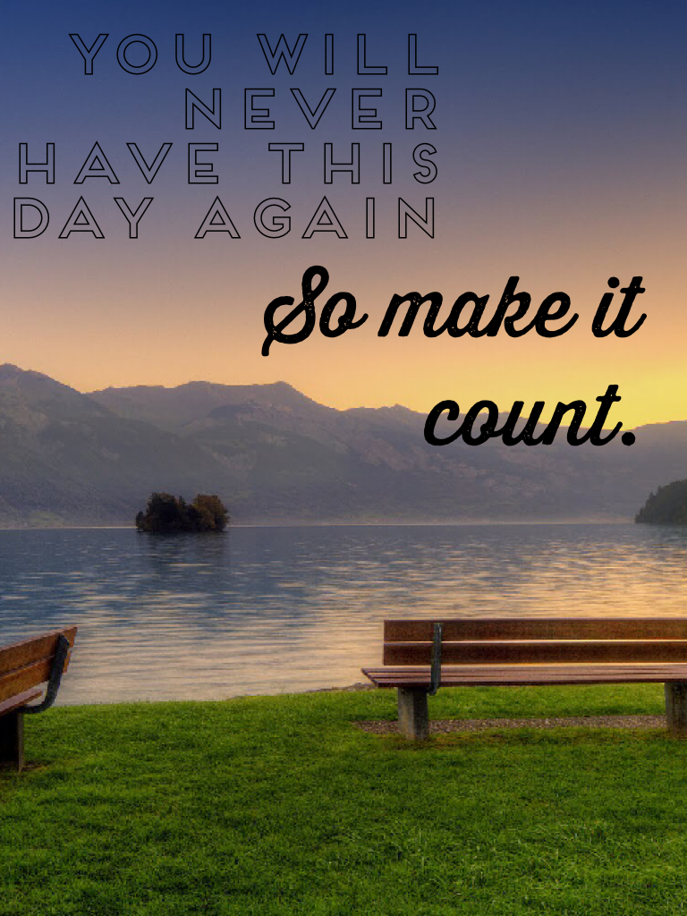 You will never have this day again, so make it count.