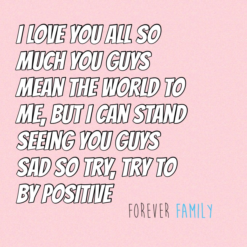 I love you all so much you guys mean the world to me, but I can stand seeing you guys sad so try, try to by positive 