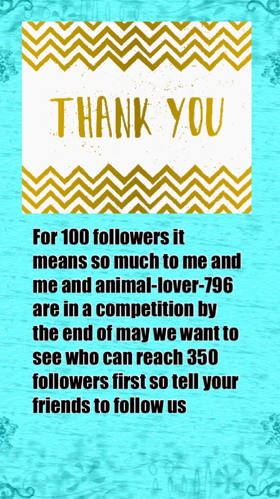 For 100 followers it means so much to me and me and animal-lover-796 are in a competition by the end of may we want to see who can reach 350 followers first so tell your friends to follow us