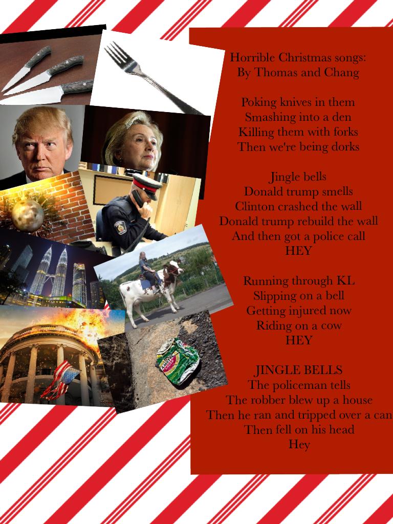 Horrible Christmas songs:
By Thomas and Chang

Poking knives in them
Smashing into a den 
Killing them with forks
Then we're being dorks

Jingle bells  
Donald trump smells 
Clinton crashed the wall
Donald trump rebuild the wall
And then got a police call