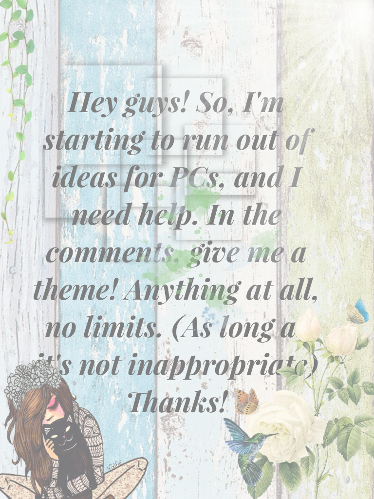 Hey guys! So, I'm starting to run out of ideas for PCs, and I need help. In the comments, give me a theme! Anything at all, no limits. (As long as it's not inappropriate) Thanks!