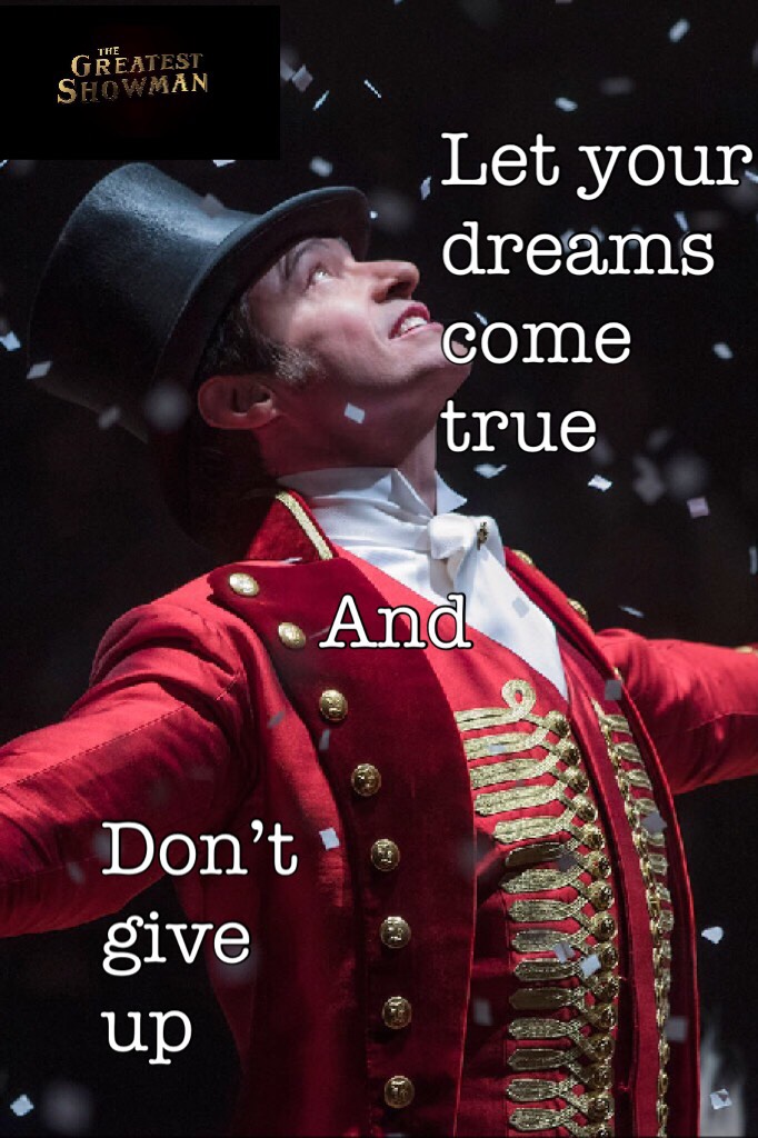 Let your dreams come true and don’t give up!!!!!!,ps watch it (The Greatest Showman) best musical/movie ever!!!!!!!