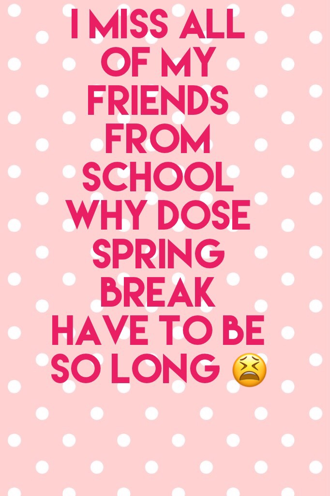 I Miss all of my friends from school why dose spring break have to be so long 😫