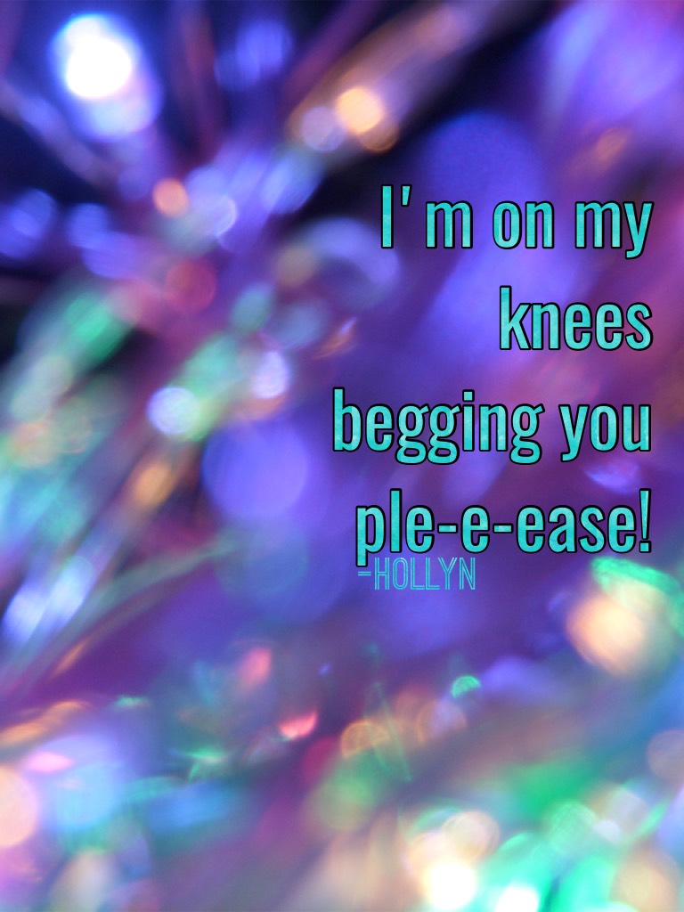 I'm on my knees begging you ple-e-ease!