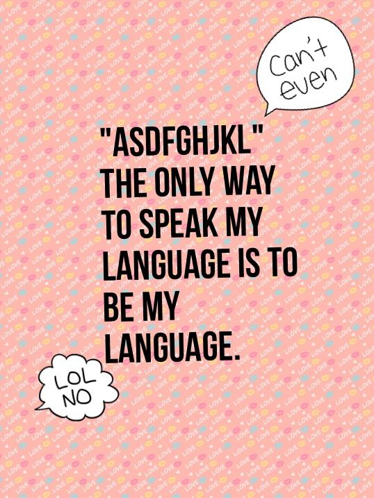 "ASDFGHJKL"
The only way to speak my language is to be my language. The language of FANGIRL