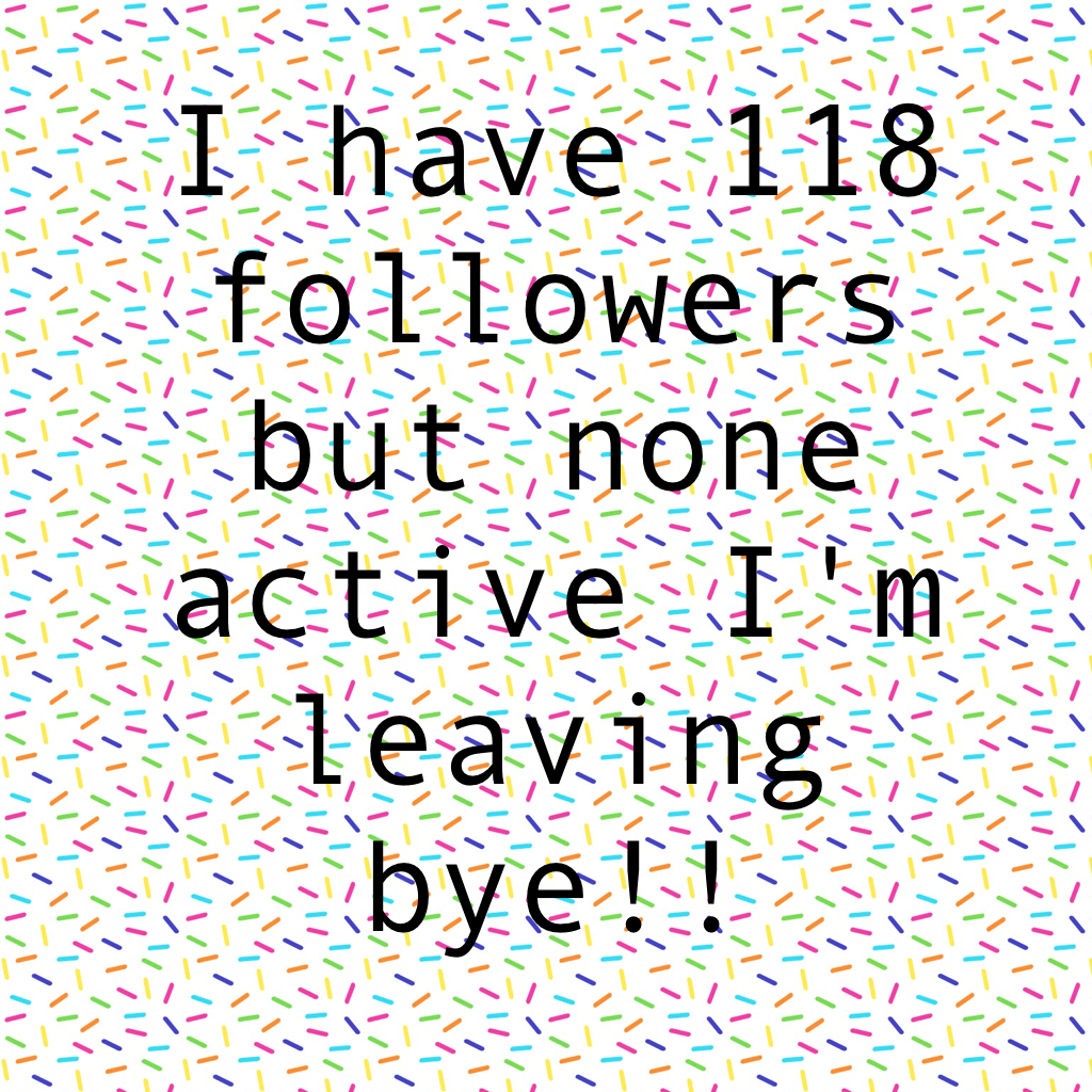 I have 118 followers but none active I'm leaving bye!!