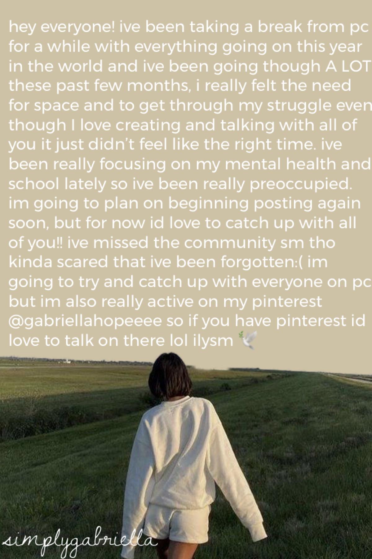 im backkk ive missed everyone sm and i would love to hear what’s happening with everyone!! message me on pinterest @gabriellahopeeee or just on pc xxx 🕊