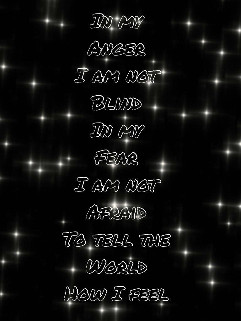 In my 
Anger
I am not 
Blind 
In my 
Fear
I am not 
Afraid 
To tell the 
World 
How I feel