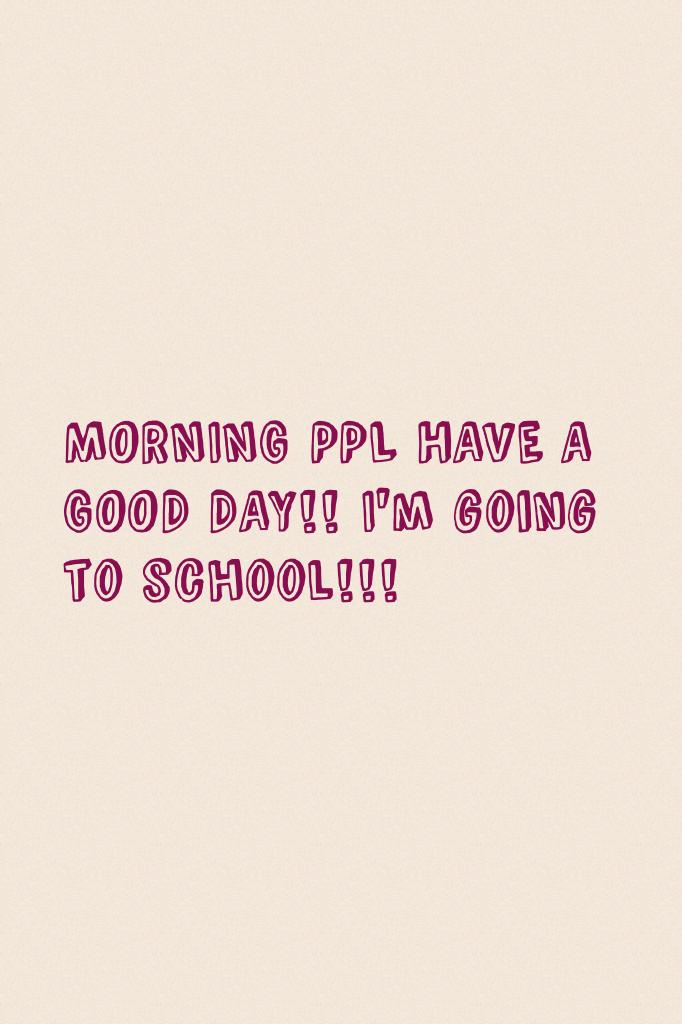 MORNING PPL HAVE A GOOD DAY!! I'm going to school!!! 