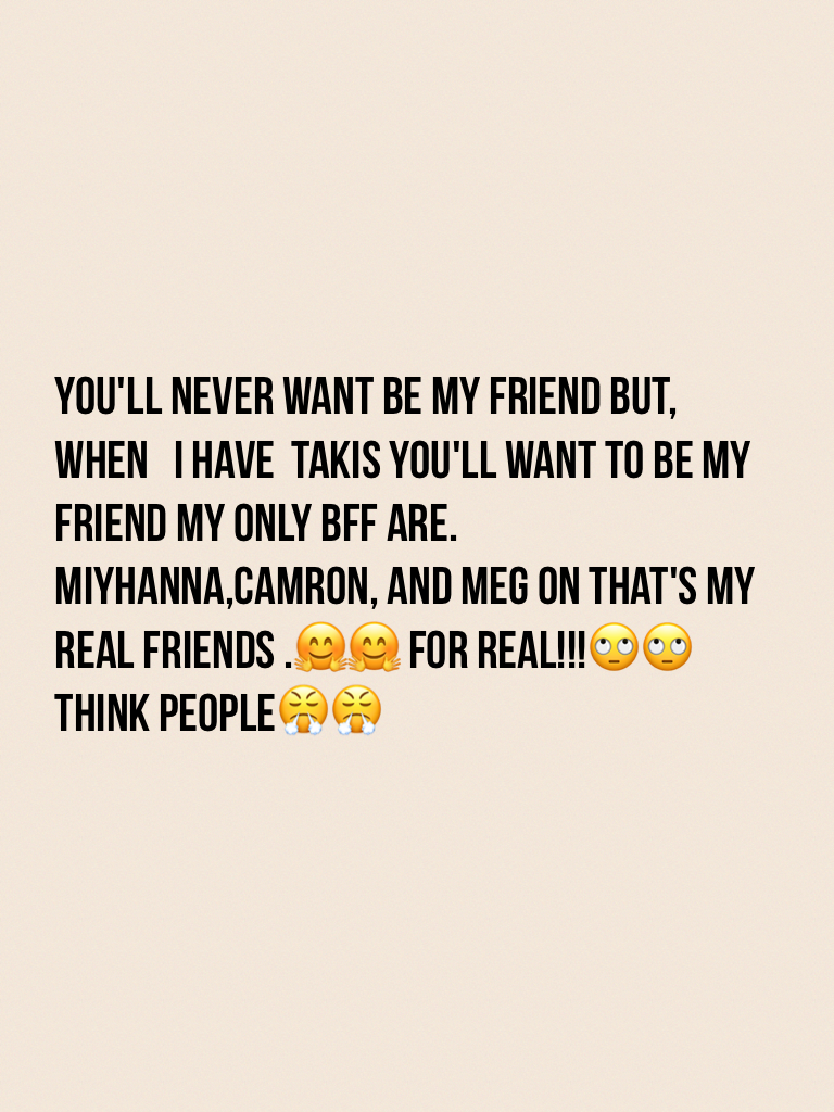 You'll never want be my friend but, when   I have  takis you'll want to be my friend my only bff are. Miyhanna,camron, and meg on that's my real friends .🤗🤗 for real!!!🙄🙄think people😤😤