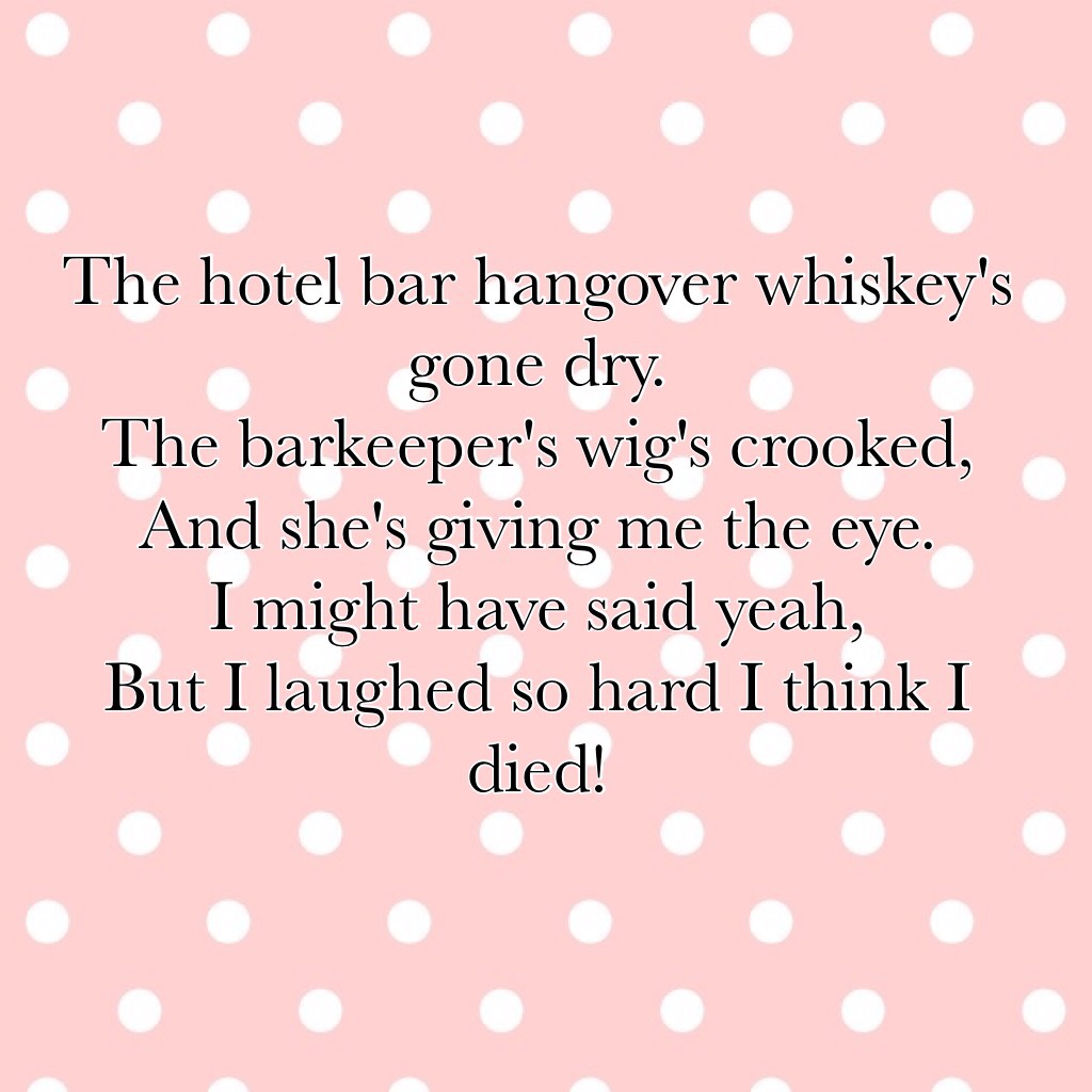 The hotel bar hangover whiskey's gone dry.
The barkeeper's wig's crooked,
And she's giving me the eye.
I might have said yeah,
But I laughed so hard I think I died!
