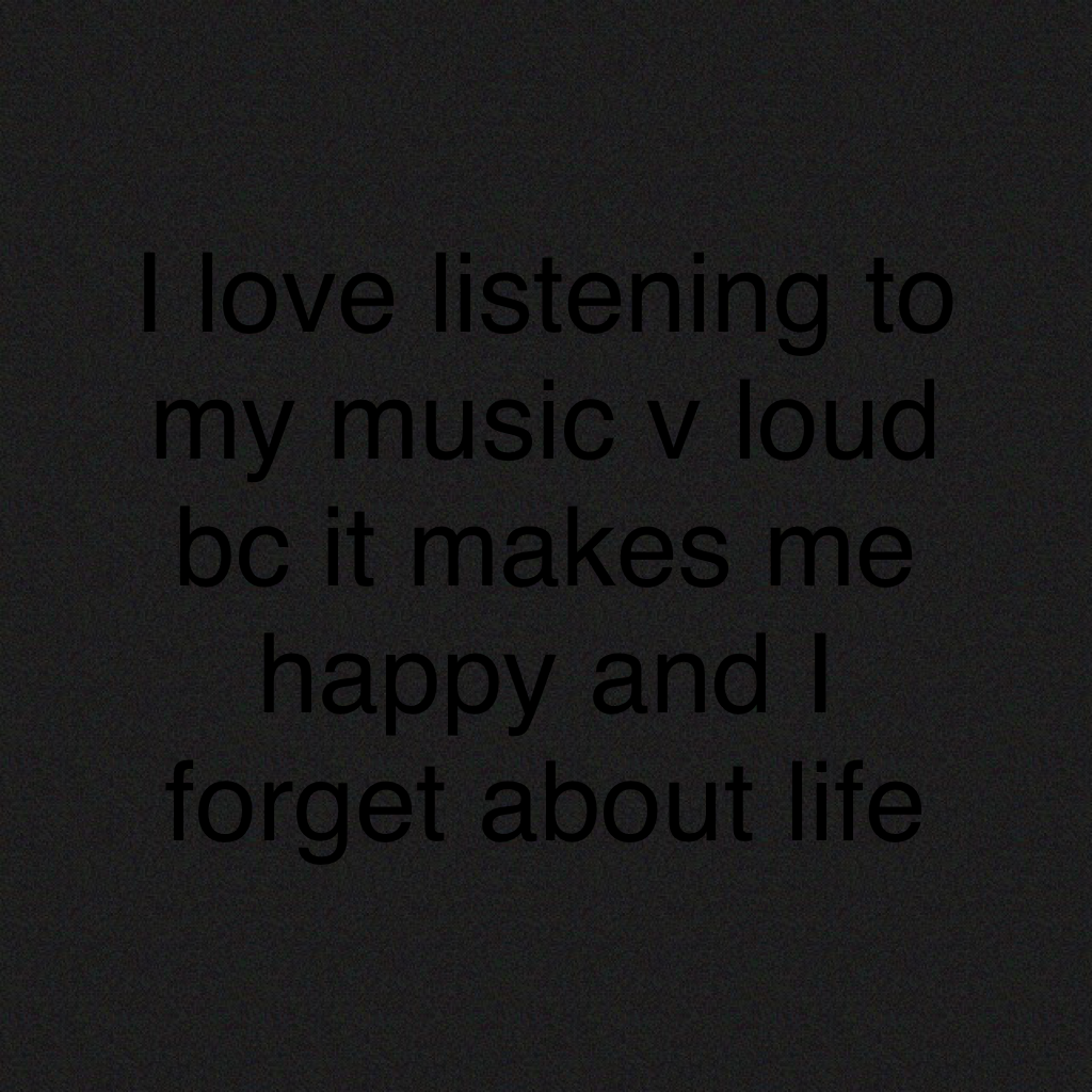I love listening to my music v loud bc it makes me happy and I forget about life