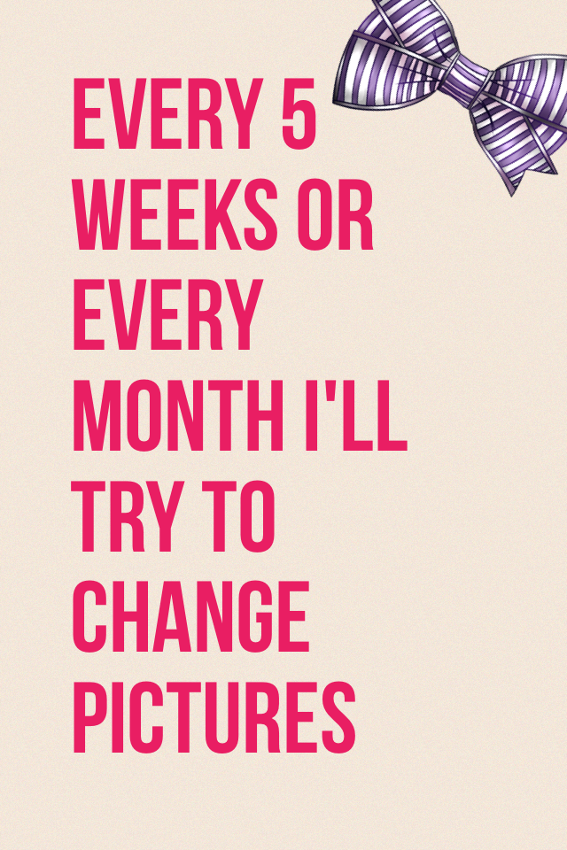 Every 5 weeks or every month I'll try to change pictures
