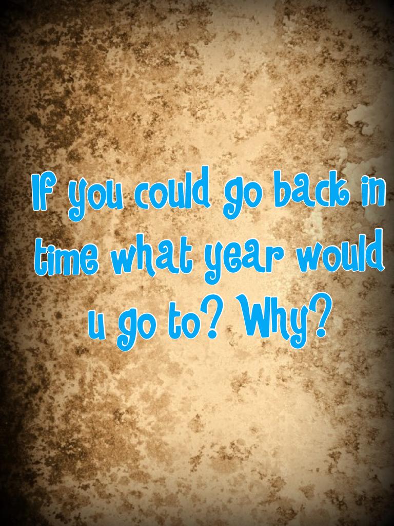 If you could go back in time what year would u go to? Why?