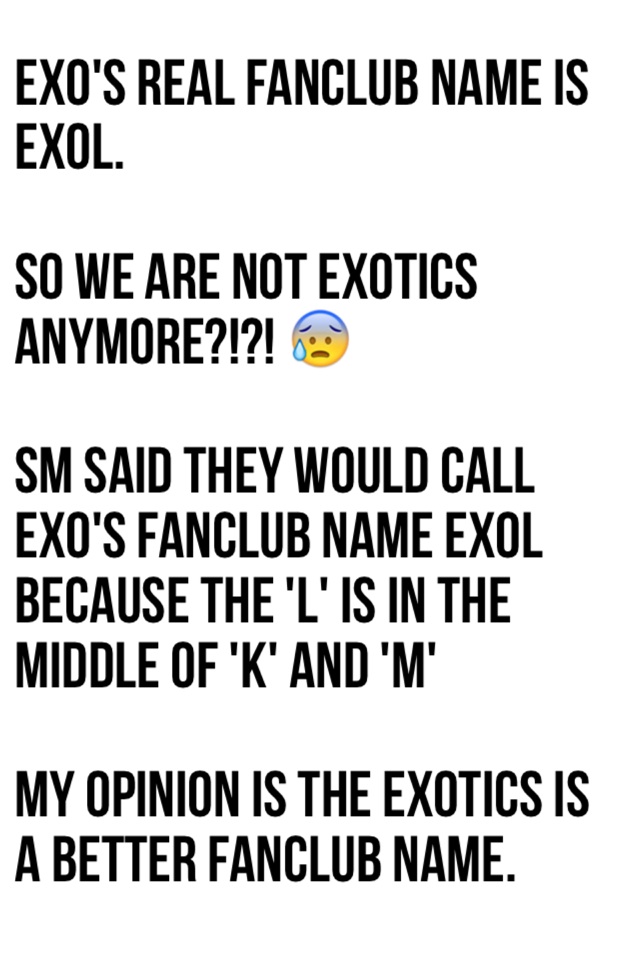 EXO's real FanClub name is EXOL. 

So we are not EXOTICS anymore?!?! 😰 

SM said they would call EXO's FanClub name EXOL because the 'L' is in the middle of 'K' and 'M'

My opinion is the EXOTICS is a better FanClub name.