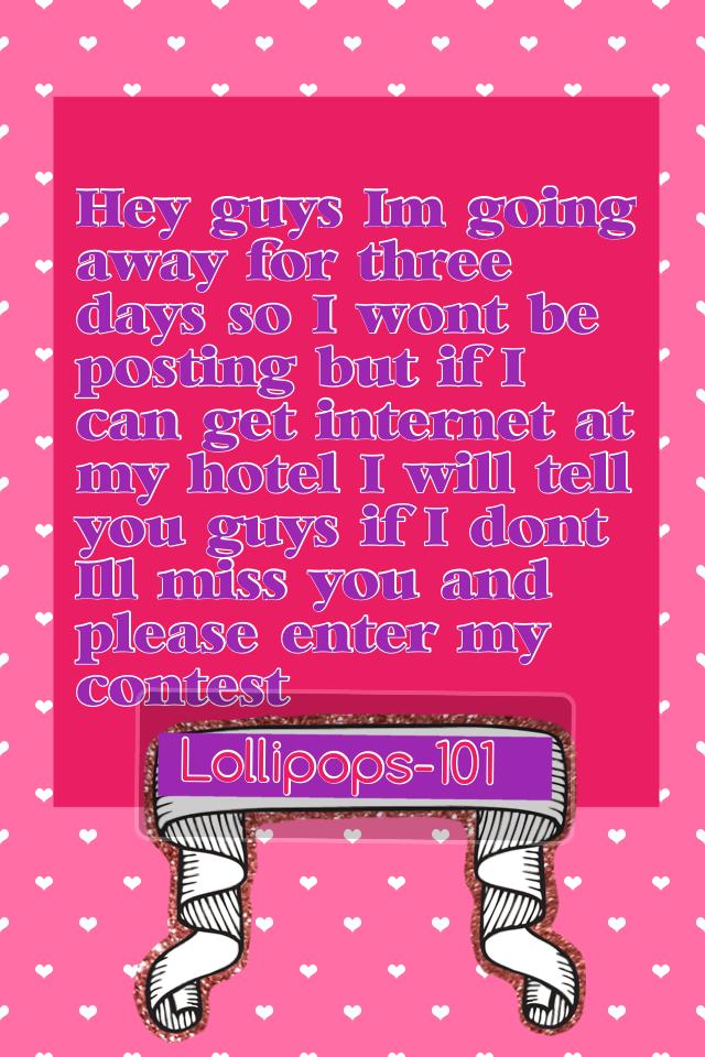 Hey guys I'm going away for three days so I won't be posting but if I can get internet at my hotel I will tell you guys if I don't I'll miss you and please enter my contest 