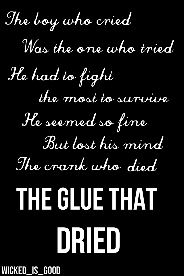 The boy who cried, was the one who tried. He had to fight the most to survive. He seemed so fine, but lost his mind. The crank who died. The glue that dried. Newt<3