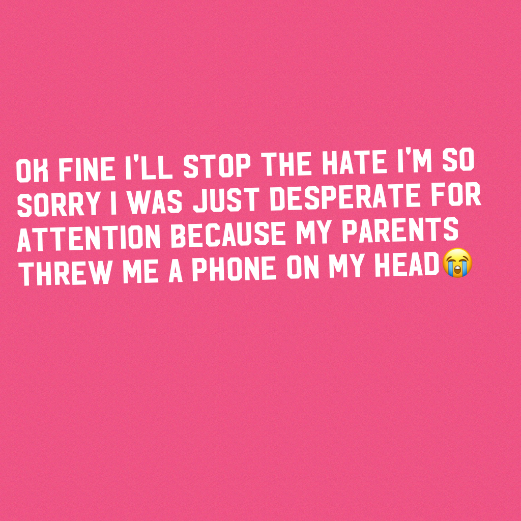 Ok fine I'll stop the hate I'm so sorry I was just desperate for attention because my parents threw me a phone on my head😭