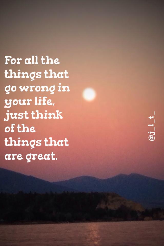 For all the things that go wrong in your life, just think of the things that are great.