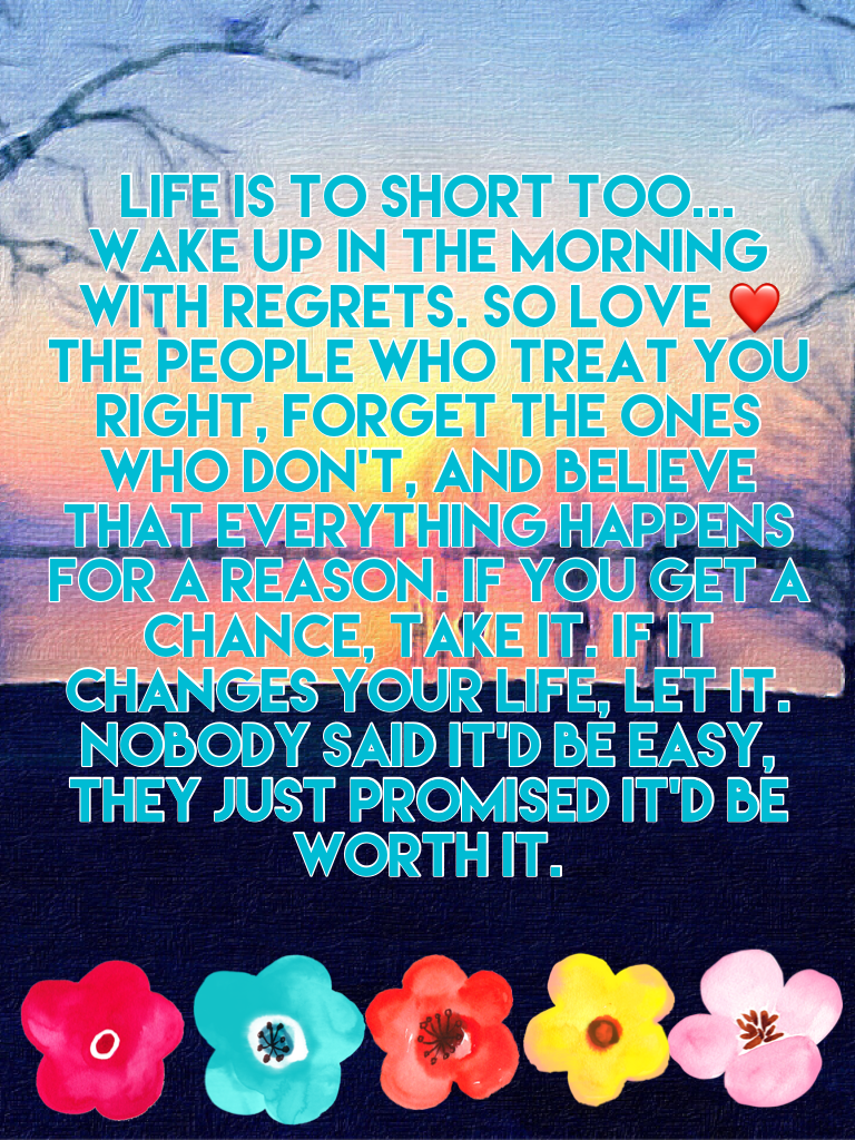 Life is to short too... wake up in the morning with regrets. So love ❤️ the people who treat you right, forget the ones who don't, and believe that everything happens for a reason. If you get a chance, take it. If it changes your life, let it. Nobody said