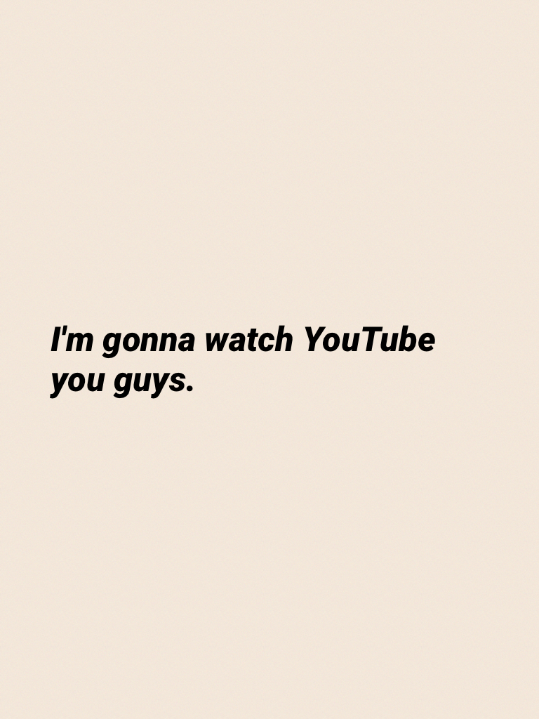 I'm gonna watch YouTube you guys.