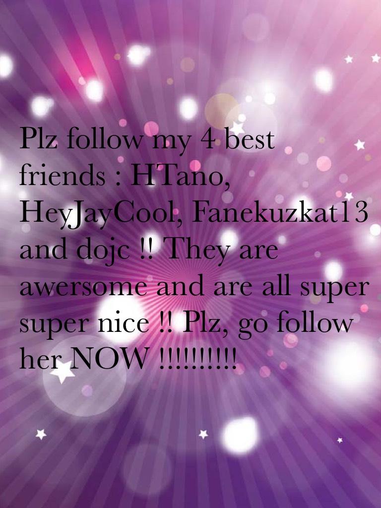 Plz follow my 4 best friends : HTano, HeyJayCool, Fanekuzkat13 and dojc !! They are awersome and are all super super nice !! Plz, go follow her NOW !!!!!!!!!!