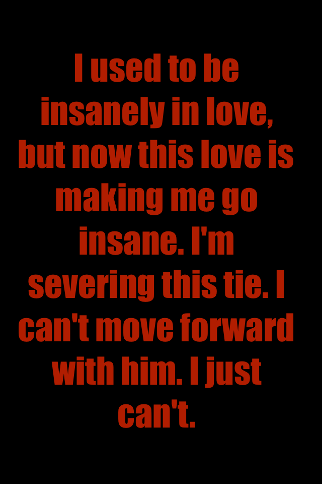 I used to be insanely in love, but now this love is making me go insane. I'm severing this tie. I can't move forward  with him. I just can't.