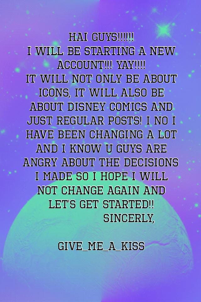 Hai guys!!!!!! 
I will be starting a new account!!! Yay!!!! 
It will not only be about icons, it will also be about Disney comics and just regular posts! I no I have been changing a lot and I know u guys are angry about the decisions I made so I hope I wi