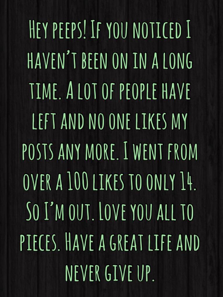 Hey peeps! If you noticed I haven’t been on in a long time. A lot of people have left and no one likes my posts any more. I went from over a 100 likes to only 14. So I’m out. Love you all to pieces. Have a great life and never give up. 