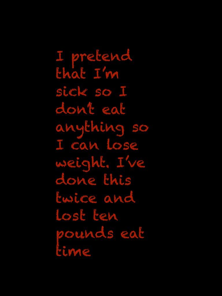 I pretend that I’m sick so I don’t eat anything so I can lose weight. I’ve done this twice and lost ten pounds eat time