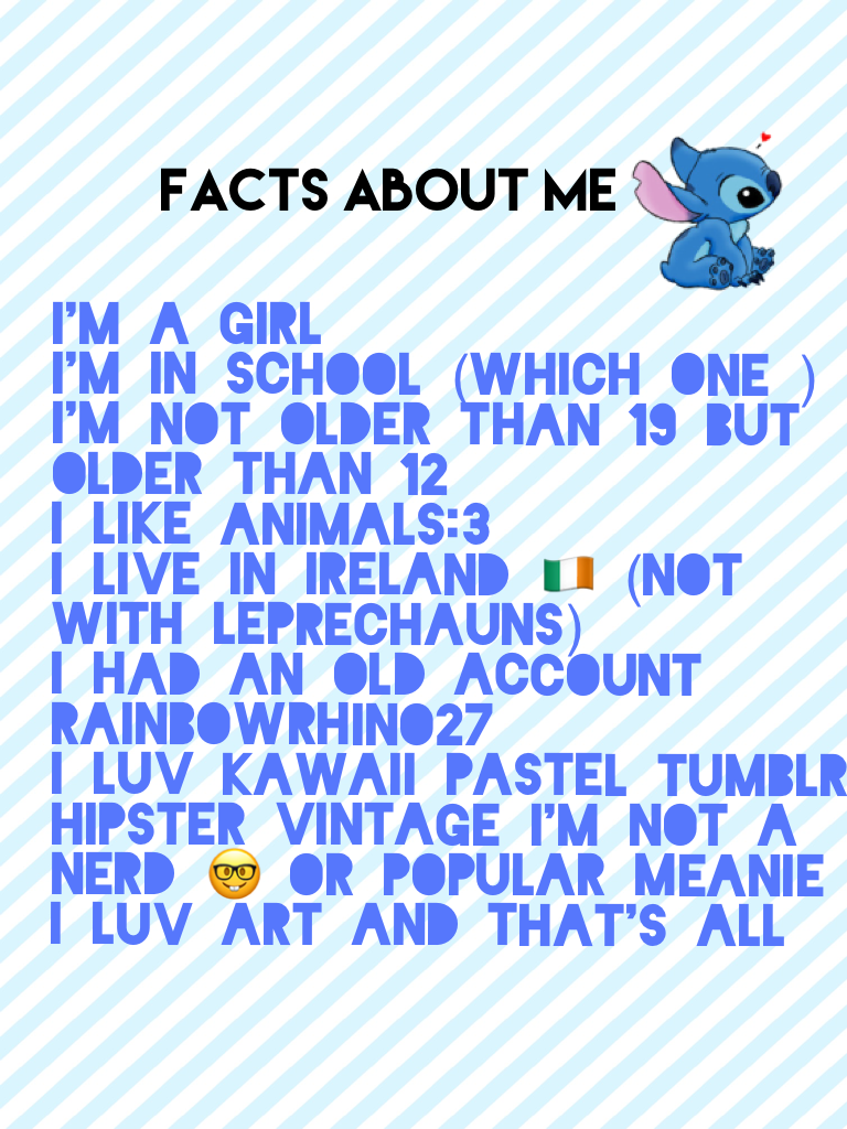 I'm a girl
I'm in school (which one )
I'm not older than 19 but older than 12
I like animals:3
I live in Ireland 🇮🇪 (not with leprechauns)
I had an old account rainbowrhino27 
I luv kawaii pastel tumblr hipster vintage I'm not a Nerd 🤓 or popular meanie
I