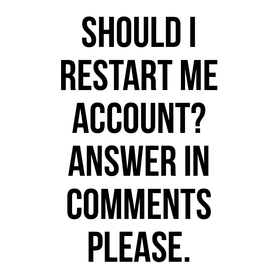 Should I restart me account? Answer in comments please.