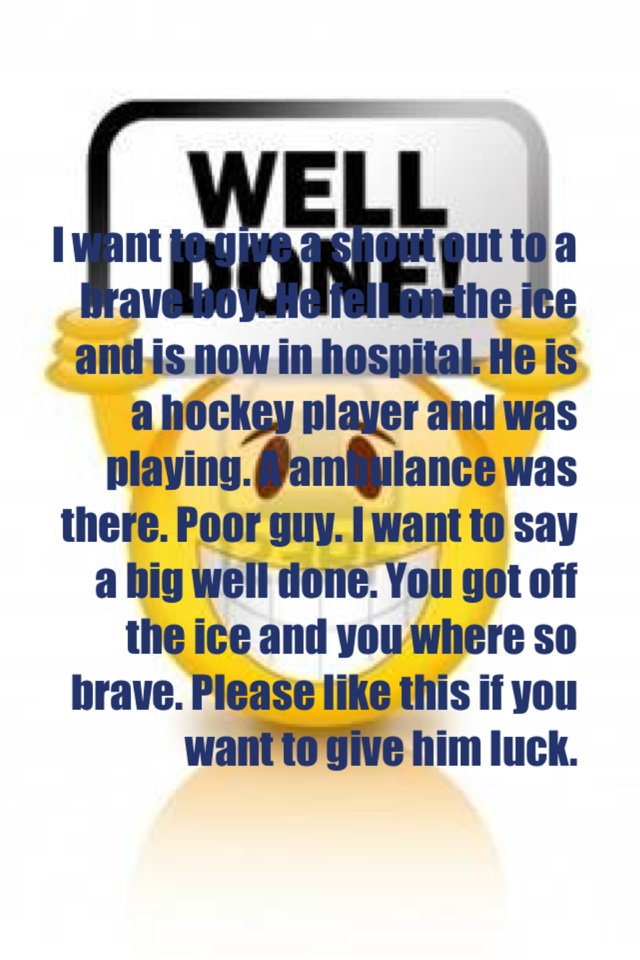 I want to give a shout out to a brave boy. He fell on the ice and is now in hospital. He is a hockey player and was playing. A ambulance was there. Poor guy. I want to say a big well done. You got off the ice and you where so brave. Please like this if yo