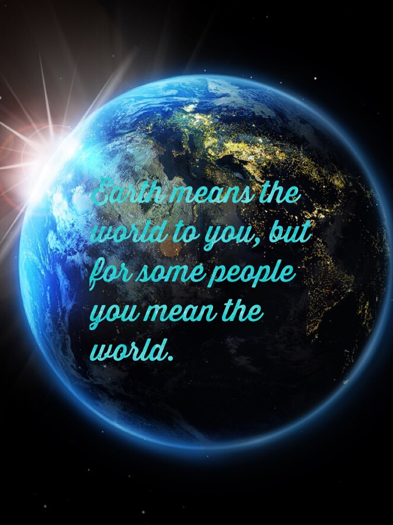 Earth means the world to you, but for some people you mean the world. 