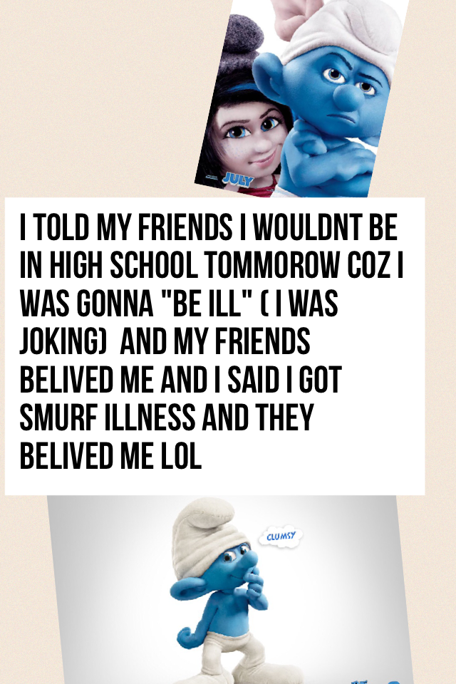 i told my friends i wouldnt be in high school tommorow coz i was gonna "be ill" ( i was joking)  and my friends belived me and i said i got smurf illness and they belived me lol