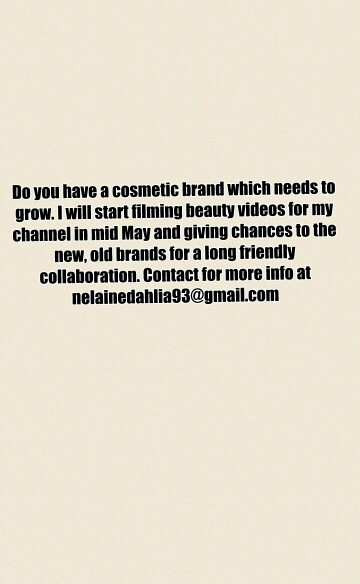 Do you have a cosmetic brand which needs to
grow. I will start filming beauty videos for my
channel in mid May and giving chances to the
new, old brands for a long friendly
collaboration. Contact for more info at
nelainedahlia93@gmail.com