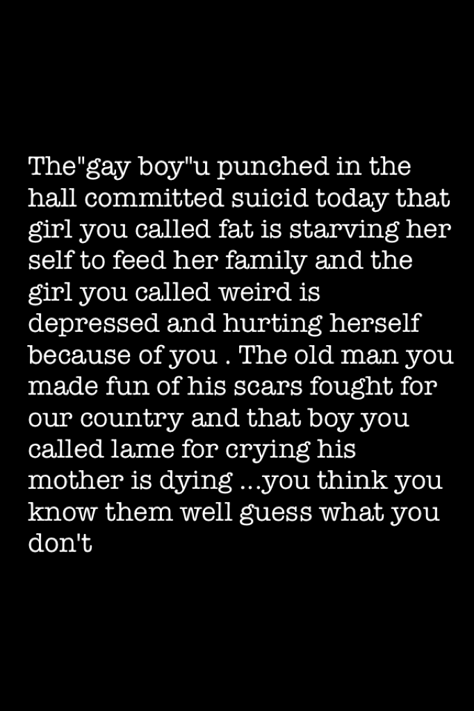 The"gay boy"u punched in the hall committed suicid today that girl you called fat is starving her self to feed her family and the girl you called weird is depressed and hurting herself because of you . The old man you made fun of his scars fought for our 