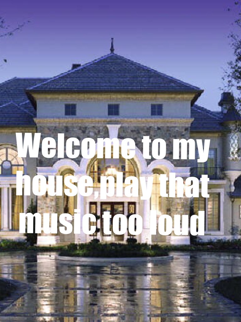 Welcome to my house,play that music too loud
