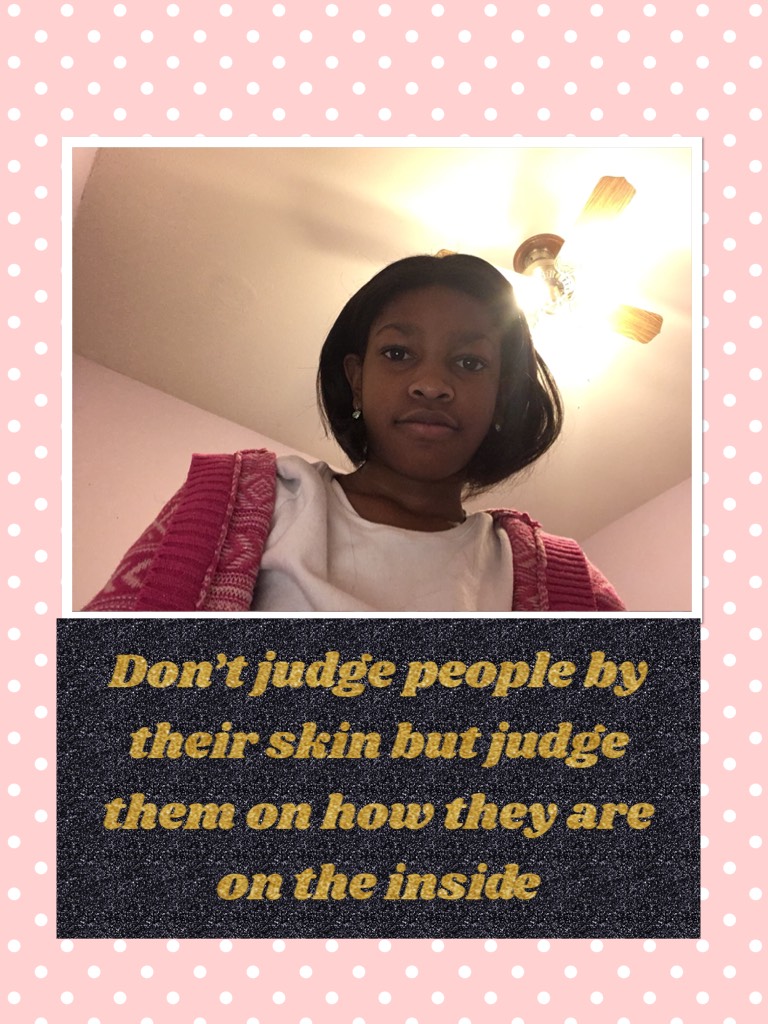 Don’t judge people by their skin but judge them on how they are on the inside. This is for all of you