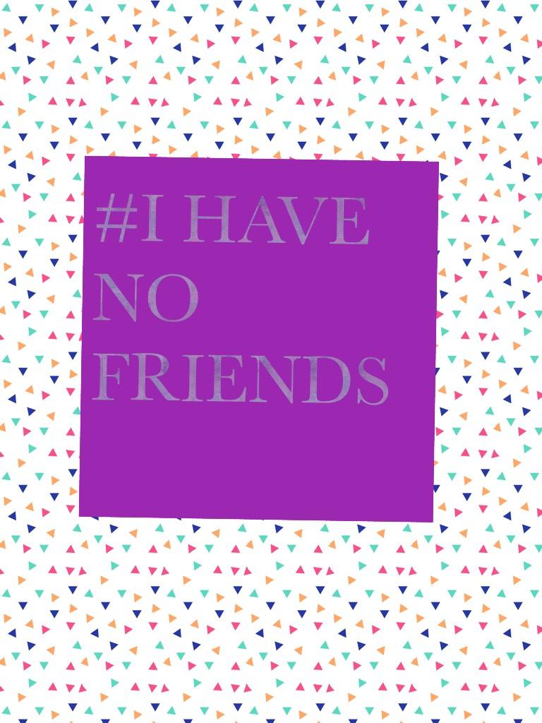 #I HAVE NO FRIENDS
