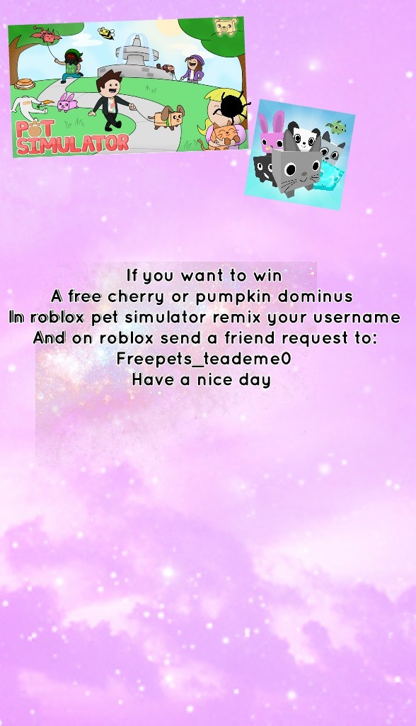 If you want to win
A free cherry or pumpkin dominus 
In roblox pet simulator remix your username
And on roblox send a friend request to:
Freepets_teademe0
Have a nice day 