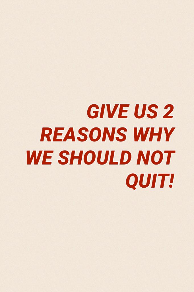 GIVE US 2 REASONS WHY WE SHOULD NOT QUIT! 