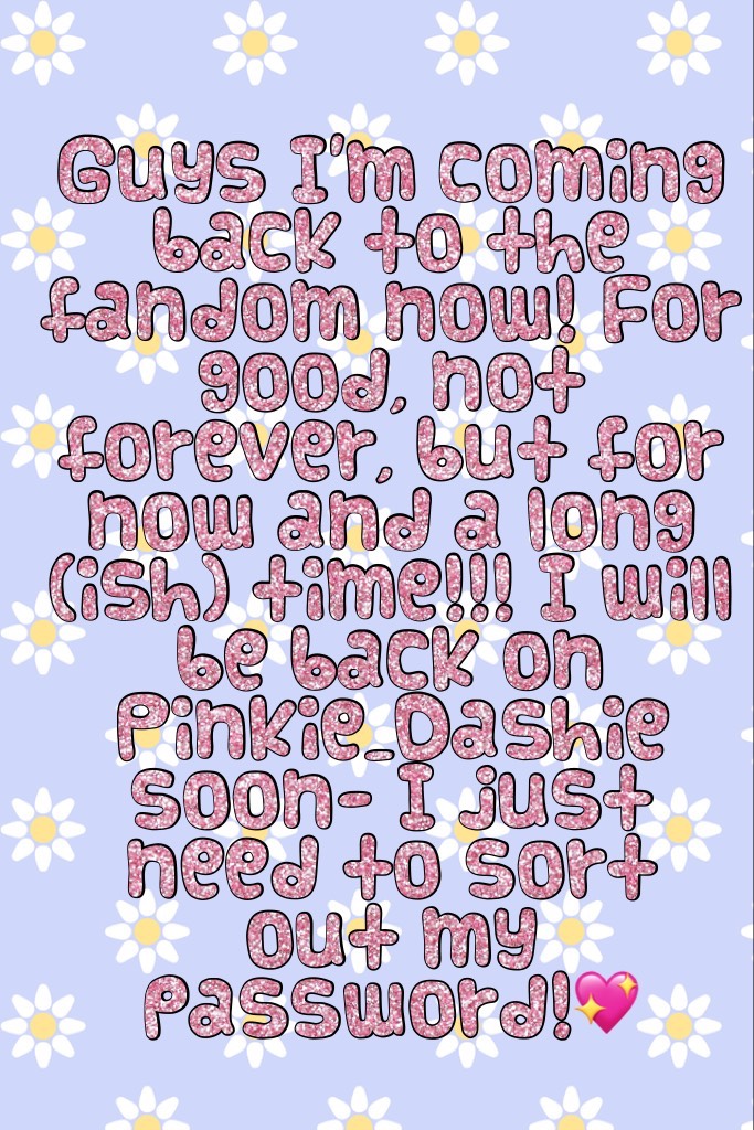 Guys I'm coming back to the fandom now! For good, not forever, but for now and a long (ish) time!!! I will be back on Pinkie_Dashie soon- I just need to sort out my password!💖