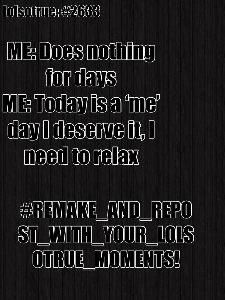 ME: Does nothing for days
ME: Today is a ‘me’ day I deserve it, I need to relax