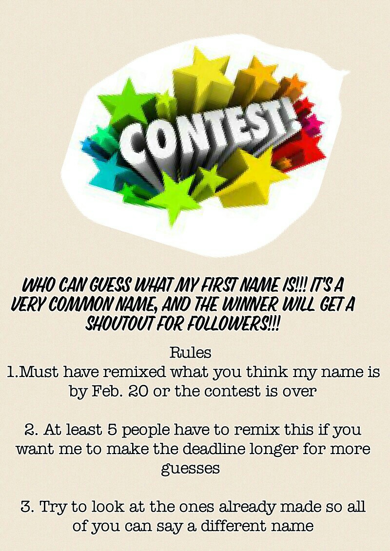 Rules 
1.Must have remixed what you think my name is by Feb. 20 or the contest is over

2. At least 5 people have to remix this if you want me to make the deadline longer for more guesses 

3. Try to look at the ones already made so all of you can say a d