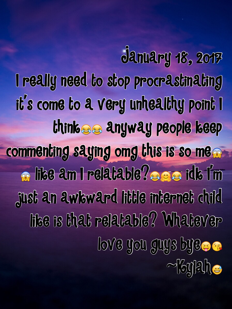 January 18, 2017
I really need to stop procrastinating it's come to a very unhealthy point I think😂😂 anyway people keep commenting saying omg this is so me😱😱 like am I relatable?😂🤗😂 idk I'm just an awkward little internet child like is that relatable? Wha